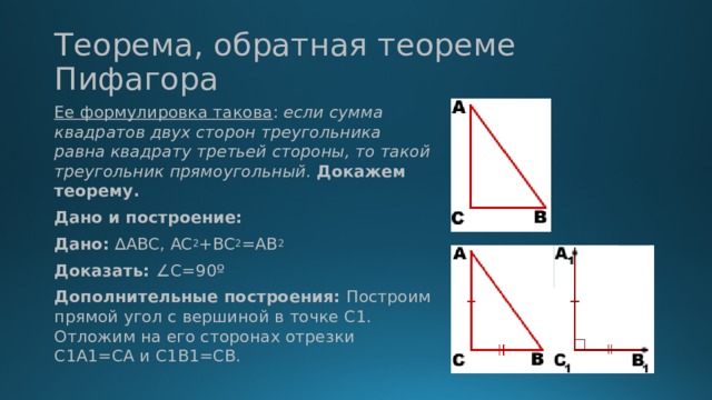 Теорема, обратная теореме Пифагора Ее формулировка такова : если сумма квадратов двух сторон треугольника равна квадрату третьей стороны, то такой треугольник прямоугольный. Докажем теорему. Дано и построение: Дано: ∆ABC, AC 2 +BС 2 =АВ 2 Доказать: ∠C=90º Дополнительные построения: Построим прямой угол с вершиной в точке C1. Отложим на его сторонах отрезки C1A1=CA и C1B1=CB.