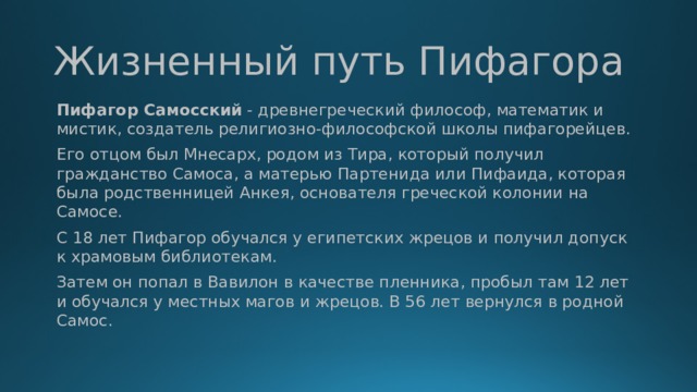 Жизненный путь Пифагора Пифагор Самосский  - древнегреческий философ, математик и мистик, создатель религиозно-философской школы пифагорейцев. Его отцом был Мнесарх, родом из Тира, который получил гражданство Самоса, а матерью Партенида или Пифаида, которая была родственницей Анкея, основателя греческой колонии на Самосе. С 18 лет Пифагор обучался у египетских жрецов и получил допуск к храмовым библиотекам. Затем он попал в Вавилон в качестве пленника, пробыл там 12 лет и обучался у местных магов и жрецов. В 56 лет вернулся в родной Самос.