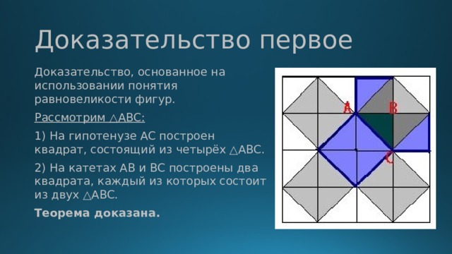Доказательство первое Доказательство, основанное на использовании понятия равновеликости фигур. Рассмотрим △ABC: 1) На гипотенузе AC построен квадрат, состоящий из четырёх △ABC. 2) На катетах AB и BC построены два квадрата, каждый из которых состоит из двух △ABC. Теорема доказана.