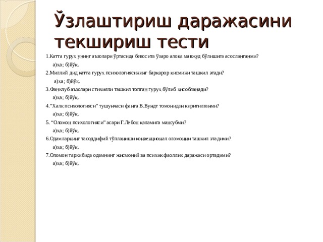 Ўзлаштириш даражасини текшириш тести 1.Катта гуруҳ унинг аъзолари ўртасида бевосита ўзаро алоқа мавжуд бўлишига асосланганми?  а)ҳа; б)йўқ. 2.Миллий дид катта гуруҳ психологиясининг барқарор қисмини ташкил этади?   а)ҳа; б)йўқ. 3.Фанклуб аъзолари стихияли ташкил топган гуруҳ бўлиб ҳисобланади?  а)ҳа; б)йўқ. 4.”Халқ психологияси” тушунчаси фанга В.Вундт томонидан киритилганми?  а)ҳа; б)йўқ. 5. “Оломон психологияси” асари Г.Лебон қаламига мансубми?  а)ҳа; б)йўқ. 6.Одамларнинг тасоддифий тўпланиши конвенционал оломонни ташкил этадими?  а)ҳа; б)йўқ. 7.Оломон таркибида одамнинг жисмоний ва психик фаоллик даражаси ортадими?  а)ҳа; б)йўқ. 