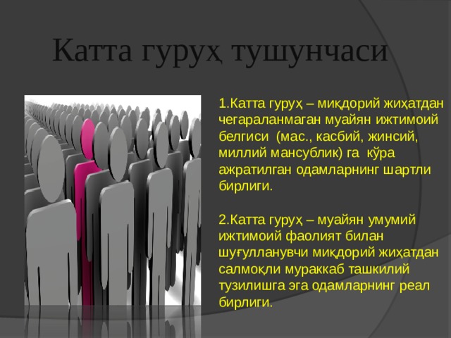 Катта гуруҳ тушунчаси 1.Катта гуруҳ – миқдорий жиҳатдан чегараланмаган муайян ижтимоий белгиси (мас., касбий, жинсий, миллий мансублик) га кўра ажратилган одамларнинг шартли бирлиги. 2.Катта гуруҳ – муайян умумий ижтимоий фаолият билан шуғулланувчи миқдорий жиҳатдан салмоқли мураккаб ташкилий тузилишга эга одамларнинг реал бирлиги. 