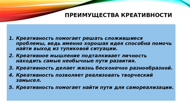 ПРЕИМУЩЕСТВА КРЕАТИВНОСТИ   Креативность помогает решать сложившиеся проблемы, ведь именно хорошая идея способна помочь найти выход из тупиковой ситуации. Креативное мышление подталкивает личность находить самые необычные пути развития. Креативность делает жизнь бесконечно разнообразной. Креативность позволяет реализовать творческий замысел. Креативность помогает найти пути для самореализации. 