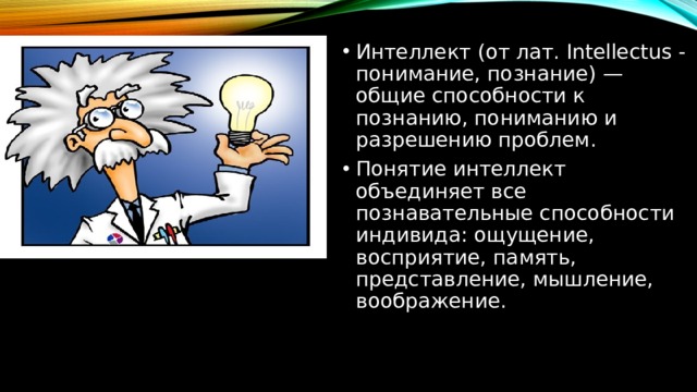 Интеллект (от лат. Intellectus - понимание, познание) — общие способности к познанию, пониманию и разрешению проблем. Понятие интеллект объединяет все познавательные способности индивида: ощущение, восприятие, память, представление, мышление, воображение. 