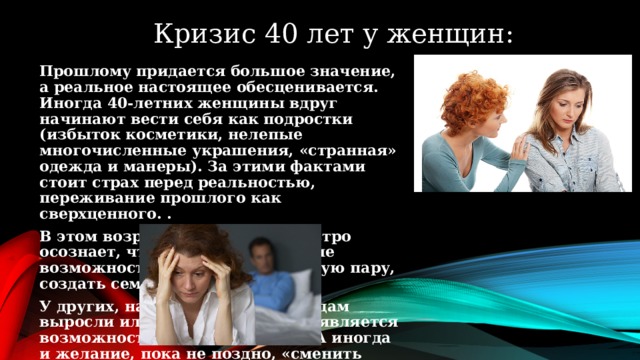 09.06.2015 Кризис 40 лет у женщин: Прошлому придается большое значение, а реальное настоящее обесценивается. Иногда 40-летних женщины вдруг начинают вести себя как подростки (избыток косметики, нелепые многочисленные украшения, «странная» одежда и манеры). За этими фактами стоит страх перед реальностью, переживание прошлого как сверхценного. . В этом возрасте она наиболее остро осознает, что у нее ограниченные возможности встретить достойную пару, создать семью, завести детей. У других, наоборот: дети к 40 годам выросли или почти выросли, появляется возможность пожить для себя. А иногда и желание, пока не поздно, «сменить мужа».   