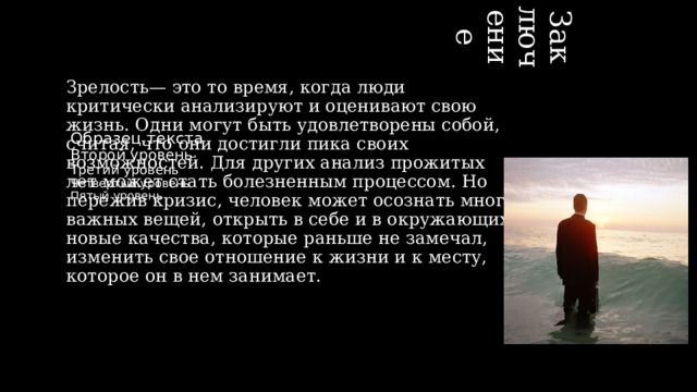 09.06.2015 Заключение Зрелость— это то время, когда люди критически анализируют и оценивают свою жизнь. Одни могут быть удовлетворены собой, считая, что они достигли пика своих возможностей. Для других анализ прожитых лет может стать болезненным процессом. Но пережив кризис, человек может осознать много важных вещей, открыть в себе и в окружающих новые качества, которые раньше не замечал, изменить свое отношение к жизни и к месту, которое он в нем занимает.   