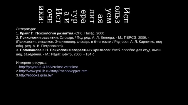 09.06.2015 Используемая литература и Источники: Литература: 1. Крайг Г. Психология развития .-СПб.:Питер, 2000 2. Психология развития. Словарь / Под ред. А. Л. Венгера. - М.: ПЕРСЭ, 2006. - (Психологич. лексикон. Энциклопед. словарь в 6-ти томах / Ред-сост. А. Л. Карпенко, под общ. ред. А. В. Петровского). 3. Поливанова К.Н. Психология возрастных кризисов : Учеб. пособие для студ. высш. пед. заведений. - М.: Издат. центр, 2000. - 184 с Интернет-ресурсы: 1. http://psyera.ru/4763/zrelost-vzroslost 2. http://www.psi.lib.ru/statyi/raznoe/oppvz.htm 3. http://ebooks.grsu.by/   