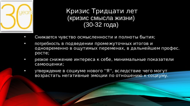 Кризис Тридцати лет  (кризис смысла жизни)  (30-32 года) 09.06.2015 Снижается чувство осмысленности и полноты бытия; потребность в подведении промежуточных итогов и одновременно в ощутимых переменах, в дальнейшем профес. росте; резкое снижение интереса к себе, минимальные показатели самооценки; утверждение в социуме нового ''Я'', вследствие чего могут возрастать негативные эмоции по отношению к социуму.   