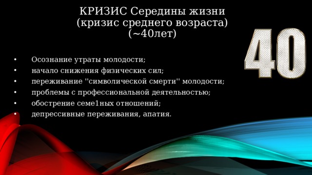 КРИЗИС Середины жизни  (кризис среднего возраста)  (~40лет) 09.06.2015 Осознание утраты молодости; начало снижения физических сил; переживание ''символической смерти'' молодости; проблемы с профессиональной деятельностью; обострение семе1ных отношений; депрессивные переживания, апатия.   