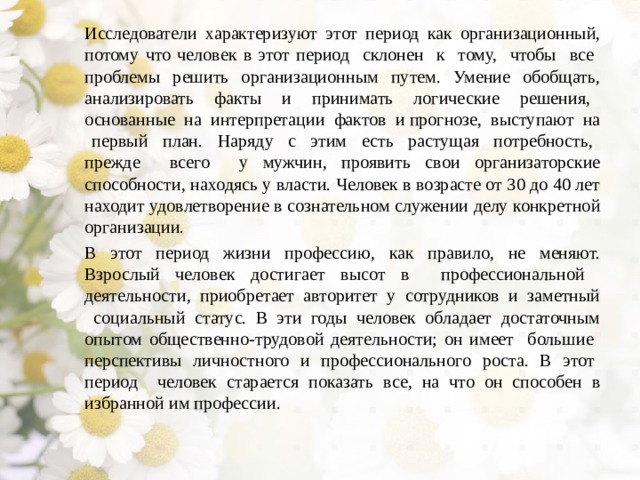 Исследователи характеризуют этот период как организационный, потому что человек в этот период склонен к тому, чтобы все проблемы решить организационным путем. Умение обобщать, анализировать факты и принимать логические решения, основанные на интерпретации фактов и прогнозе, выступают на первый план. Наряду с этим есть растущая потребность, прежде всего у мужчин, проявить свои организаторские способности, находясь у власти. Человек в возрасте от 30 до 40 лет находит удовлетворение в сознательном служении делу конкретной организации. В этот период жизни профессию, как правило, не меняют. Взрослый человек достигает высот в профессиональной деятельности, приобретает авторитет у сотрудников и заметный социальный статус. В эти годы человек обладает достаточным опытом общественно-трудовой деятельности; он имеет большие перспективы личностного и профессионального роста. В этот период человек старается показать все, на что он способен в избранной им профессии. 