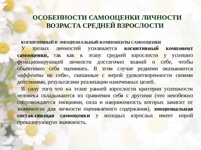 ОСОБЕННОСТИ САМООЦЕНКИ ЛИЧНОСТИ ВОЗРАСТА СРЕДНЕЙ ВЗРОСЛОСТИ КОГНИТИВНЫЙ И ЭМОЦИОНАЛЬНЫЙ КОМПОНЕНТЫ САМООЦЕНКИ У зрелых личностей усиливается когнитивный компонент самооценки,  так как к этапу средней взрослости у успешно функционирующей личности достаточно знаний о себе, чтобы объективно себя оценивать. В этом случае редкими оказываются «аффекты на себя», связанные с мерой удовлетво­ренности своими действиями, результатами реализации намеченных целей. В силу того что на этапе ранней взрослости критерии успешности челове­ка складываются из сравнения себя с другими (что неизбежно сопровожда­ется эмоциями, сила и напряженность которых зависит от значимости для личности оцениваемого содержания), эмоциональная составляющая само­оценки у молодых взрослых имеет порой превалирующую значимость. 