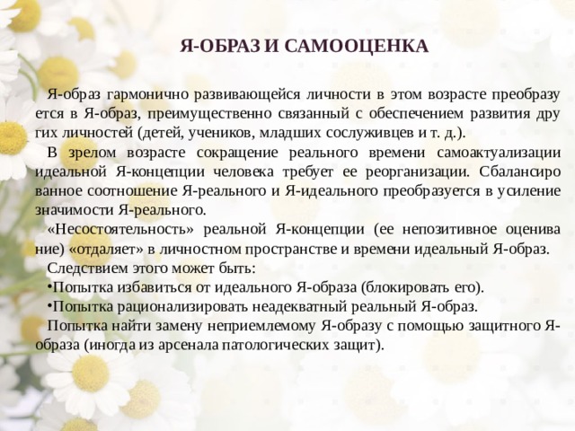 Я-ОБРАЗ И САМООЦЕНКА  Я-образ гармонично развивающейся личности в этом возрасте преобразу­ется в Я-образ, преимущественно связанный с обеспечением развития дру­гих личностей (детей, учеников, младших сослуживцев и т. д.). В зрелом возрасте сокращение реального времени самоактуализации идеальной Я-концепции человека требует ее реорганизации. Сбалансиро­ванное соотношение Я-реального и Я-идеального преобразуется в усиление значимости Я-реального. «Несостоятельность» реальной Я-концепции (ее непозитивное оценива­ние) «отдаляет» в личностном пространстве и времени идеальный Я-образ. Следствием этого может быть: Попытка избавиться от идеального Я-образа (блокировать его). Попытка рационализировать неадекватный реальный Я-образ. Попытка найти замену неприемлемому Я-образу с помощью защитного Я-образа (иногда из арсенала патологических защит). 