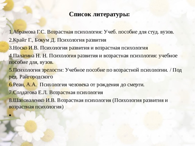 Список литературы:  Абрамова Г.С. Возрастная психология: Учеб. пособие для студ. вузов. Крайг Г., Бокум Д. Психология развития Носко И.В. Психология развития и возрастная психология Палаrина Н. Н. Психолоrия развития и возрастная психолоrия: учебное пособие для, вузов. Психология зрелости: Учебное пособие по возрастной психолоrии. / Под ред. Райгородского Реан, А.А. Психология человека от рождения до смерти. Солдатова Е.Л. Возрастная психология Шаповаленко И.В. Возрастная психология (Психология развития и возрастная психология)   