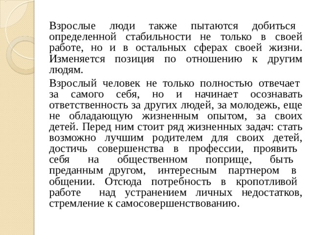 Взрослые люди также пытаются добиться определенной стабильности не только в своей работе, но и в остальных сферах своей жизни. Изменяется позиция по отношению к другим людям. Взрослый человек не только полностью отвечает за самого себя, но и начинает осознавать ответственность за других людей, за молодежь, еще не обладающую жизненным опытом, за своих детей. Перед ним стоит ряд жизненных задач: стать возможно лучшим родителем для своих детей, достичь совершенства в профессии, проявить себя на общественном поприще, быть преданным другом, интересным партнером в общении. Отсюда потребность в кропотливой работе над устранением личных недостатков, стремление к самосовершенствованию. 