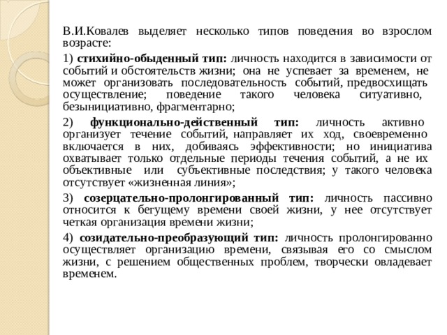 В.И.Ковалев выделяет несколько типов поведения во взрослом возрасте: 1) стихийно-обыденный тип: личность находится в зависимости от событий и обстоятельств жизни; она не успевает за временем, не может организовать последовательность событий, предвосхищать осуществление; поведение такого человека ситуативно, безынициативно, фрагментарно; 2) функционально-действенный тип: личность активно организует течение событий, направляет их ход, своевременно включается в них, добиваясь эффективности; но инициатива охватывает только отдельные периоды течения событий, а не их объективные или субъективные последствия; у такого человека отсутствует «жизненная линия»; 3) созерцательно-пролонгированный тип: личность пассивно относится к бегущему времени своей жизни, у нее отсутствует четкая организация времени жизни; 4) созидательно-преобразующий тип: личность пролонгированно осуществляет организацию времени, связывая его со смыслом жизни, с решением общественных проблем, творчески овладевает временем. 