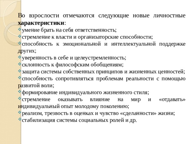 Во взрослости отмечаются следующие новые личностные характеристики : умение брать на себя ответственность; стремление к власти и организаторские способности; способность к эмоциональной и интеллектуальной под­держке других; уверенность в себе и целеустремленность; склонность к философским обобщениям; защита системы собственных принципов и жизненных ценностей; способность сопротивляться проблемам реальности с помощью развитой воли; формирование индивидуального жизненного стиля; стремление оказывать влияние на мир и «отдавать» индивидуальный опыт молодому поколению; реализм, трезвость в оценках и чувство «сделанности» жизни; стабилизация системы социальных ролей и др. 