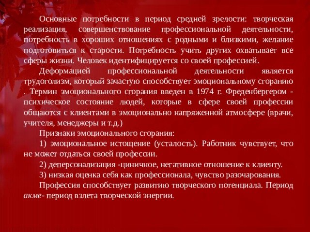 Основные потребности в период средней зрелости: творческая реализация, совершенствование профессиональной деятельности, потребность в хороших отношениях с родными и близкими, желание подготовиться к старости. Потребность учить других охватывает все сферы жизни. Человек идентифицируется со своей профессией . Деформацией профессиональной деятельности является трудоголизм, который зачастую способствует эмоциональному сгоранию . Термин эмоционального сгорания введен в 1974 г. Фреденбергером - психическое состояние людей, которые в сфере своей профессии общаются с клиентами в эмоционально напряженной атмосфере (врачи, учителя, менеджеры и т.д.) Признаки эмоционального сгорания: 1) эмоциональное истощение (усталость). Работник чувствует, что не может отдаться своей профессии. 2) деперсонализация -циничное, негативное отношение к клиенту. 3) низкая оценка себя как профессионала, чувство разочарования. Профессия способствует развитию творческого потенциала. Период акме - период взлета творческой энергии. 