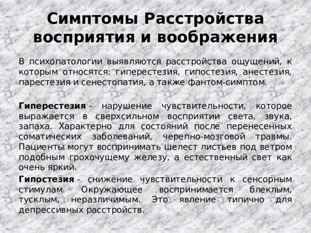  Симптомы Расстройства восприятия и воображения   В психопатологии выявляются расстройства ощущений, к которым относятся: гиперестезия, гипостезия, анестезия, парестезия и сенестопатия, а также фантом-симптом. Гиперестезия  - нарушение чувствительности, которое выражается в сверхсильном восприятии света, звука, запаха. Характерно для состояний после перенесенных соматических заболеваний, черепно-мозговой травмы. Пациенты могут воспринимать шелест листьев под ветром подобным грохочущему железу, а естественный свет как очень яркий. Гипостезия  - снижение чувствительности к сенсорным стимулам. Окружающее воспринимается блеклым, тусклым, неразличимым. Это явление типично для депрессивных расстройств. 