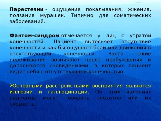 Парестезии  - ощущение покалывания, жжения, ползания мурашек. Типично для соматических заболеваний.  Фантом-синдром  отмечается у лиц с утратой конечностей. Пациент вытесняет отсутствие конечности и как бы ощущает боли или движения в отсутствующей конечности. Часто такие переживания возникают после пробуждения и дополняются сновидениями, в которых пациент видит себя с отсутствующей конечностью. Основными расстройствами восприятия являются иллюзии и галлюцинации. Об этих явлениях пациенты могут говорить неохотно или их скрывать. 