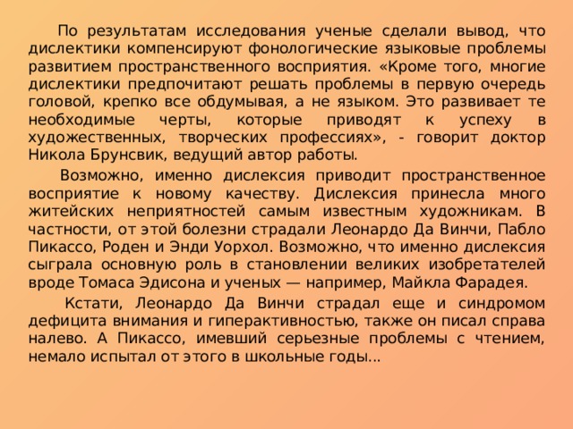  По результатам исследования ученые сделали вывод, что дислектики компенсируют фонологические языковые проблемы развитием пространственного восприятия. «Кроме того, многие дислектики предпочитают решать проблемы в первую очередь головой, крепко все обдумывая, а не языком. Это развивает те необходимые черты, которые приводят к успеху в художественных, творческих профессиях», - говорит доктор Никола Брунсвик, ведущий автор работы.  Возможно, именно дислексия приводит пространственное восприятие к новому качеству. Дислексия принесла много житейских неприятностей самым известным художникам. В частности, от этой болезни страдали Леонардо Да Винчи, Пабло Пикассо, Роден и Энди Уорхол. Возможно, что именно дислексия сыграла основную роль в становлении великих изобретателей вроде Томаса Эдисона и ученых — например, Майкла Фарадея.  Кстати, Леонардо Да Винчи страдал еще и синдромом дефицита внимания и гиперактивностью, также он писал справа налево. А Пикассо, имевший серьезные проблемы с чтением, немало испытал от этого в школьные годы... 