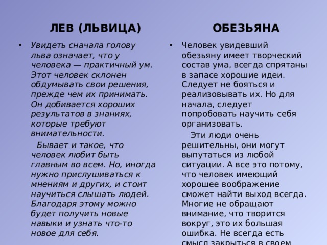 ЛЕВ (ЛЬВИЦА) ОБЕЗЬЯНА Увидеть сначала голову льва означает, что у человека — практичный ум. Этот человек склонен обдумывать свои решения, прежде чем их принимать. Он добивается хороших результатов в знаниях, которые требуют внимательности. Человек увидевший обезьяну имеет творческий состав ума, всегда спрятаны в запасе хорошие идеи. Следует не бояться и реализовывать их. Но для начала, следует попробовать научить себя организовать.  Бывает и такое, что человек любит быть главным во всем. Но, иногда нужно прислушиваться к мнениям и других, и стоит научиться слышать людей. Благодаря этому можно будет получить новые навыки и узнать что-то новое для себя.  Эти люди очень решительны, они могут выпутаться из любой ситуации. А все это потому, что человек имеющий хорошее воображение сможет найти выход всегда. Многие не обращают внимание, что творится вокруг, это их большая ошибка. Не всегда есть смысл закрыться в своем мире и не высовывать нос. Стоит быть более открытым.  