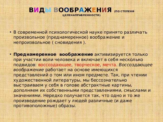 В И Д Ы  В О О БР А Ж Е Н И Я (ПО СТЕПЕНИ ЦЕЛЕНАПРАВЛЕННОСТИ)   В современной психологической науке принято различать произвольное (преднамеренное) воображение и непроизвольное ( сновидения ). Преднамеренное  воображение  активизируется только при участии воли человека и включает в себя несколько подвидов: воссоздающее , творческое , мечта .  Воссоздающее воображение  работает на основе имеющихся представлений о том или ином предмете. Так, при чтении художественной литературы, мы бессознательно выстраиваем у себя в голове абстрактные картины, дополняем их собственными представлениями, смыслами и значениями. Нередко получается так, что одно и то же произведение рождает у людей различные (и даже противоположные) образы. 