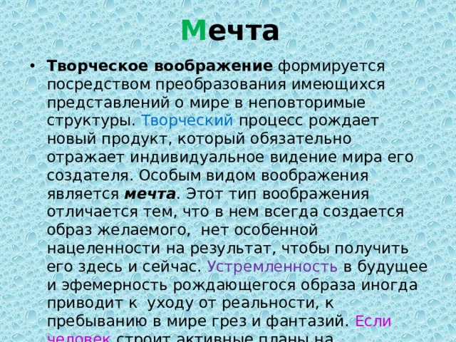 М ечта Творческое воображение  формируется посредством преобразования имеющихся представлений о мире в неповторимые структуры. Творческий процесс рождает новый продукт, который обязательно отражает индивидуальное видение мира его создателя. Особым видом воображения является  мечта . Этот тип воображения отличается тем, что в нем всегда создается образ желаемого,  нет особенной нацеленности на результат, чтобы получить его здесь и сейчас. Устремленность в будущее и эфемерность рождающегося образа иногда приводит к  уходу от реальности, к пребыванию в мире грез и фантазий. Если человек строит активные планы на реализацию задуманного, то мечта превращается в цель, которой воплотиться в реальности гораздо легче. 