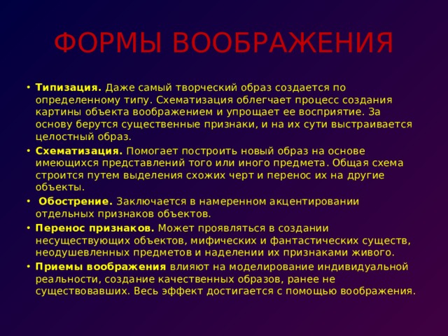 ФОРМЫ ВООБРАЖЕНИЯ Типизация.  Даже самый творческий образ создается по определенному типу. Схематизация облегчает процесс создания картины объекта воображением и упрощает ее восприятие. За основу берутся существенные признаки, и на их сути выстраивается целостный образ. Схематизация.  Помогает построить новый образ на основе имеющихся представлений того или иного предмета. Общая схема строится путем выделения схожих черт и перенос их на другие объекты.   Обострение.  Заключается в намеренном акцентировании отдельных признаков объектов. Перенос признаков.  Может проявляться в создании несуществующих объектов, мифических и фантастических существ, неодушевленных предметов и наделении их признаками живого. Приемы воображения  влияют на моделирование индивидуальной реальности, создание качественных образов, ранее не существовавших. Весь эффект достигается с помощью воображения. 