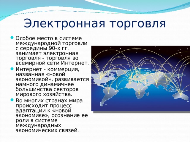 Электронная торговля Особое место в системе международной торговли с середины 90-х гг. занимает электронная торговля - торговля во всемирной сети Интернет. Интернет - коммерция, названная «новой экономикой», развивается намного динамичнее большинства секторов мирового хозяйства. Во многих странах мира происходит процесс адаптации к «новой экономике», осознание ее роли в системе международных экономических связей. 