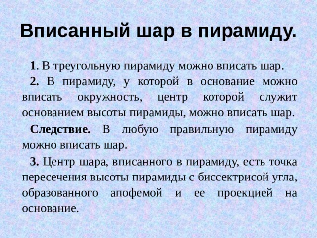 Вписанный шар в пирамиду. 1 . В треугольную пирамиду можно вписать шар. 2. В пирамиду, у которой в основание можно вписать окружность, центр которой служит основанием высоты пирамиды, можно вписать шар. Следствие. В любую правильную пирамиду можно вписать шар. 3. Центр шара, вписанного в пирамиду, есть точка пересечения высоты пирамиды с биссектрисой угла, образованного апофемой и ее проекцией на основание. 