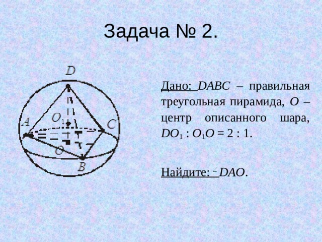 Задача № 2. Дано: DABC – правильная треугольная пирамида, O – центр описанного шара,  DO 1 : O 1 O = 2 : 1. Найдите: DAO . 