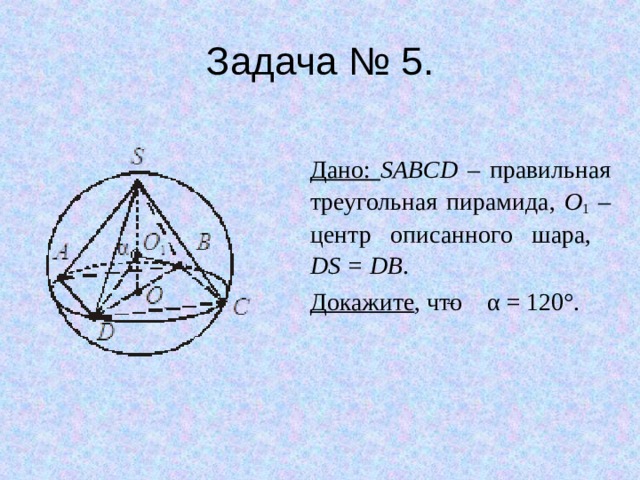 Задача № 5. Дано: SABCD – правильная треугольная пирамида, O 1 – центр описанного шара,  DS = DB . Докажите , что α = 120°. 