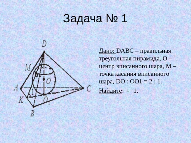 Задача № 1 Дано: DABC – правильная треугольная пирамида, O – центр вписанного шара, M – точка касания вписанного шара, DO : OO1 = 2 : 1. Найдите : 1. 