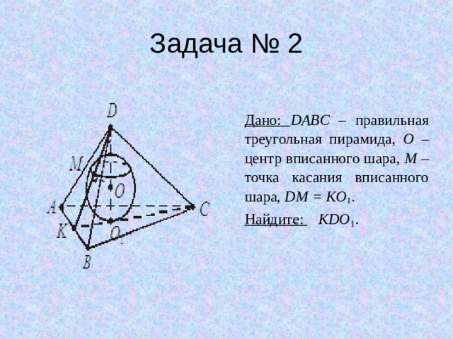 Задача № 2 Дано: DABC – правильная треугольная пирамида, O – центр вписанного шара, M – точка касания вписанного шара, DM = KO 1 . Найдите:  KDO 1 . 