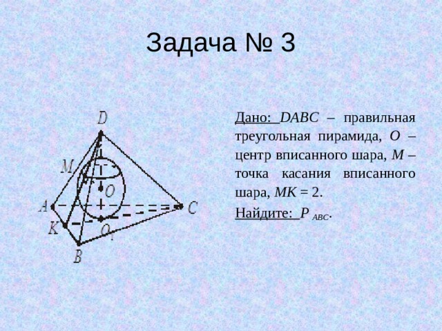 Задача № 3 Дано: DABC – правильная треугольная пирамида, O – центр вписанного шара, M – точка касания вписанного шара, MK = 2. Найдите: P ABC . 