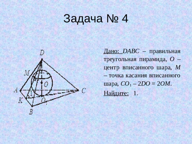 Задача № 4 Дано: DABC – правильная треугольная пирамида, O – центр вписанного шара, M – точка касания вписанного шара, CO 1 – 2 DO = 2 OM . Найдите: 1. 