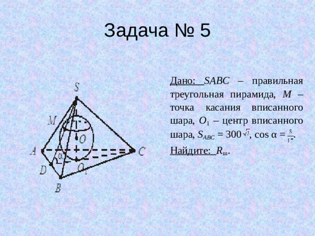 Задача № 5 Дано: SABC – правильная треугольная пирамида, M – точка касания вписанного шара, O 1 – центр вписанного шара, S ABC = 300 , cos α = . Найдите: R ш . 