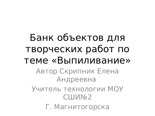 Банк объектов для творческих работ по теме «Выпиливание» Автор Скрипник Елена Андреевна Учитель технологии МОУ СШИ№2 Г. Магнитогорска 