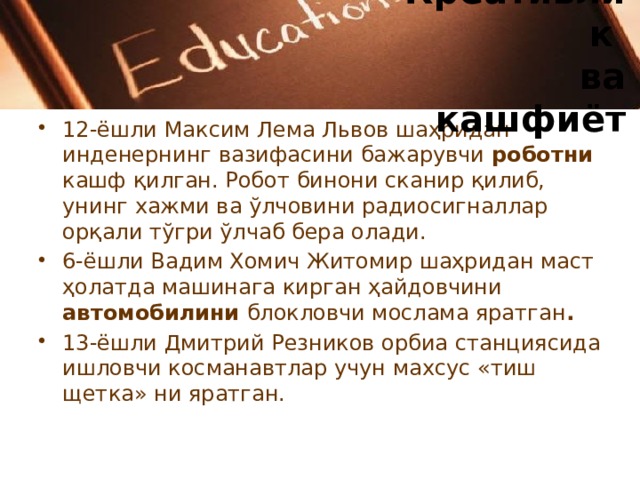 Креативлик  ва кашфиёт 12-ёшли Максим Лема Львов шаҳридан инденернинг вазифасини бажарувчи роботни кашф қилган. Робот бинони сканир қилиб, унинг хажми ва ўлчовини радиосигналлар орқали тўгри ўлчаб бера олади. 6-ёшли Вадим Хомич Житомир шаҳридан маст ҳолатда машинага кирган ҳайдовчини автомобилини блокловчи мослама яратган . 13-ёшли Дмитрий Резников орбиа станциясида ишловчи косманавтлар учун махсус «тиш щетка» ни яратган. 