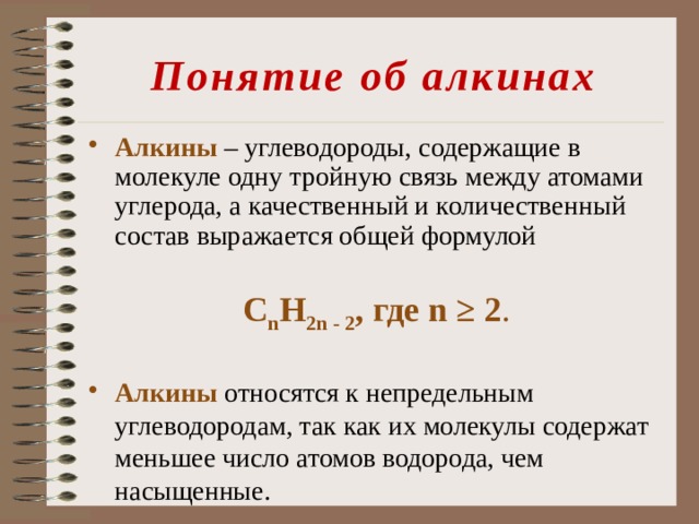 Понятие об алкинах Алкины  – углеводороды, содержащие в молекуле одну тройную связь между атомами углерода, а качественный и количественный состав выражается общей формулой С n Н 2n - 2 , где n ≥ 2 . Алкины относятся к непредельным углеводородам, так как их молекулы содержат меньшее число атомов водорода, чем насыщенные. 