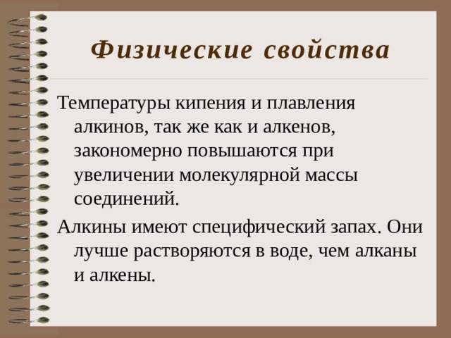 Физические свойства Температуры кипения и плавления алкинов, так же как и алкенов, закономерно повышаются при увеличении молекулярной массы соединений. Алкины имеют специфический запах. Они лучше растворяются в воде, чем алканы и алкены. 