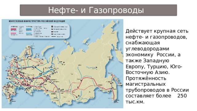 Нефте- и Газопроводы  РФ Действует крупная сеть нефте- и газопроводов, снабжающая углеводородами  экономику России, а также Западную Европу, Турцию, Юго- Восточную  Азию. Протяжённость магистральных трубопроводов в России составляет более  250 тыс.км. 