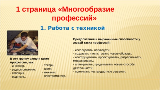 1 страница  «Многообразие профессий» 1. Работа с техникой Предпочтения и выраженные способности у людей таких профессий:   - исследовать, наблюдать;  - создавать и испытывать новые образцы;  - конструировать, проектировать, разрабатывать, моделировать;  - планировать, придумывать новые способы деятельности;  - принимать нестандартные решения. В эту группу входят такие профессии, как:  - инженер,  - радиомонтажник,  - сварщик,  - водитель,     - токарь,  - швея,  - механик,  - электромонтер. 