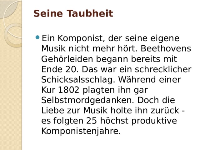 Seine Taubheit   Ein Komponist, der seine eigene Musik nicht mehr hört. Beethovens Gehörleiden begann bereits mit Ende 20. Das war ein schrecklicher Schicksalsschlag. Während einer Kur 1802 plagten ihn gar Selbstmordgedanken. Doch die Liebe zur Musik holte ihn zurück - es folgten 25 höchst produktive Komponistenjahre. 