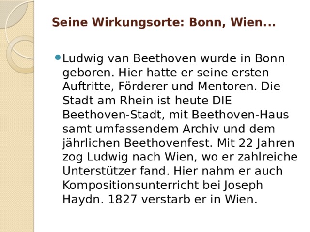 Seine Wirkungsorte: Bonn, Wien...   Ludwig van Beethoven wurde in Bonn geboren. Hier hatte er seine ersten Auftritte, Förderer und Mentoren. Die Stadt am Rhein ist heute DIE Beethoven-Stadt, mit Beethoven-Haus samt umfassendem Archiv und dem jährlichen Beethovenfest. Mit 22 Jahren zog Ludwig nach Wien, wo er zahlreiche Unterstützer fand. Hier nahm er auch Kompositionsunterricht bei Joseph Haydn. 1827 verstarb er in Wien. 