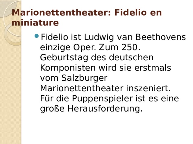 Marionettentheater: Fidelio en miniature   Fidelio ist Ludwig van Beethovens einzige Oper. Zum 250. Geburtstag des deutschen Komponisten wird sie erstmals vom Salzburger Marionettentheater inszeniert. Für die Puppenspieler ist es eine große Herausforderung. 