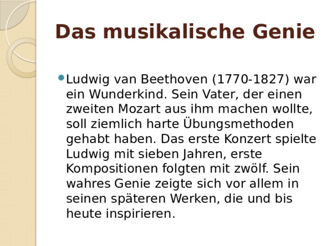Das musikalische Geniе  Ludwig van Beethoven (1770-1827) war ein Wunderkind. Sein Vater, der einen zweiten Mozart aus ihm machen wollte, soll ziemlich harte Übungsmethoden gehabt haben. Das erste Konzert spielte Ludwig mit sieben Jahren, erste Kompositionen folgten mit zwölf. Sein wahres Genie zeigte sich vor allem in seinen späteren Werken, die und bis heute inspirieren. 