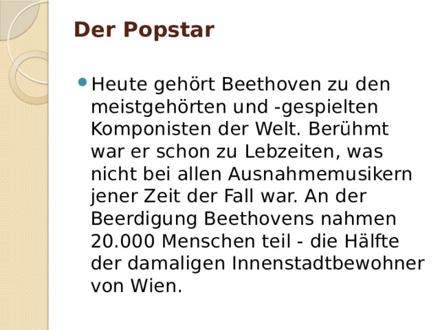 Der Popstar   Heute gehört Beethoven zu den meistgehörten und -gespielten Komponisten der Welt. Berühmt war er schon zu Lebzeiten, was nicht bei allen Ausnahmemusikern jener Zeit der Fall war. An der Beerdigung Beethovens nahmen 20.000 Menschen teil - die Hälfte der damaligen Innenstadtbewohner von Wien. 