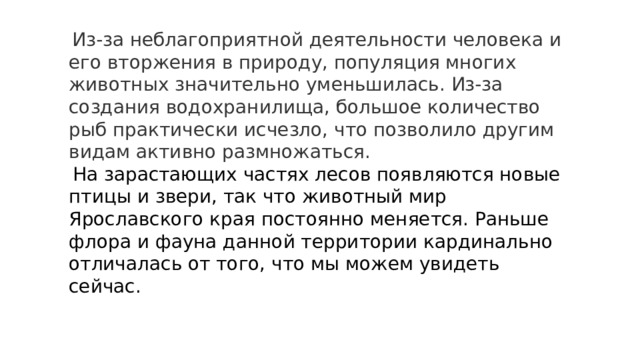  Из-за неблагоприятной деятельности человека и его вторжения в природу, популяция многих животных значительно уменьшилась. Из-за создания водохранилища, большое количество рыб практически исчезло, что позволило другим видам активно размножаться. На зарастающих частях лесов появляются новые птицы и звери, так что животный мир Ярославского края постоянно меняется. Раньше флора и фауна данной территории кардинально отличалась от того, что мы можем увидеть сейчас. 