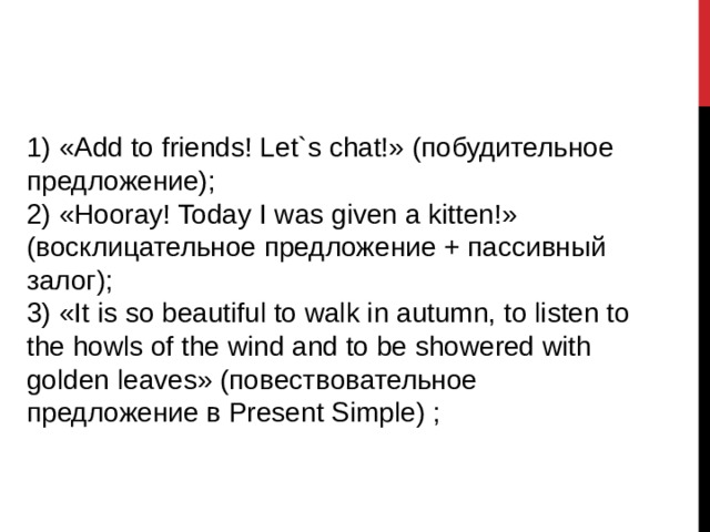 1) «Add to friends! Let`s chat!» (побудительное предложение); 2) «Hooray! Today I was given a kitten!» (восклицательное предложение + пассивный залог); 3) «It is so beautiful to walk in autumn, to listen to the howls of the wind аnd to be showered with golden leaves» (повествовательное предложение в Present Simple) ; 
