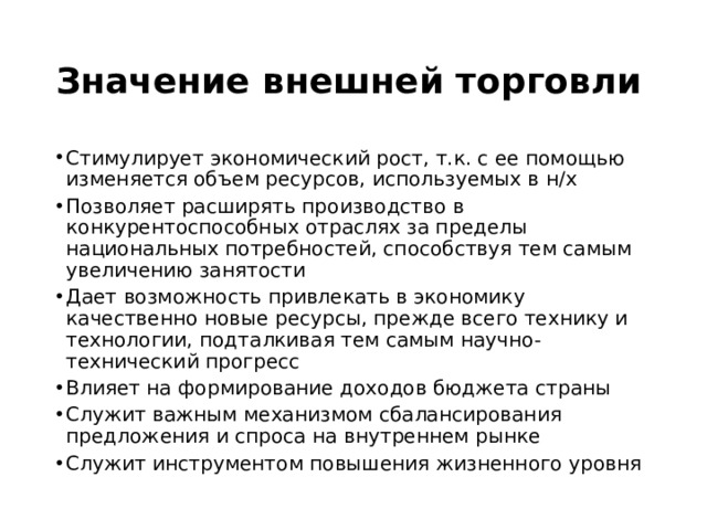 Значение внешней торговли Стимулирует экономический рост, т.к. с ее помощью изменяется объем ресурсов, используемых в н/х Позволяет расширять производство в конкурентоспособных отраслях за пределы национальных потребностей, способствуя тем самым увеличению занятости Дает возможность привлекать в экономику качественно новые ресурсы, прежде всего технику и технологии, подталкивая тем самым научно-технический прогресс Влияет на формирование доходов бюджета страны Служит важным механизмом сбалансирования предложения и спроса на внутреннем рынке Служит инструментом повышения жизненного уровня  